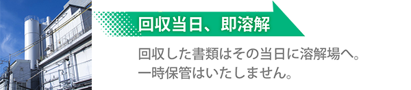 回収当日、即溶解 回収した書類はその当日に溶解場へ。一時保管はいたしません。