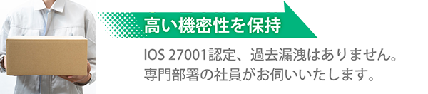 高い機密性を保持 IOS 27001 認定、過去漏洩はありません。専門部署の社員がお伺いいたします。