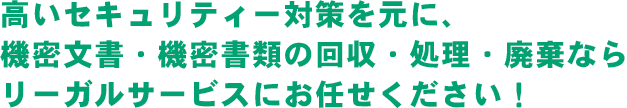 高いセキュリティー対策を元に、<br />機密文書・機密書類の回収・処理・廃棄ならリーガルサービスにお任せください！